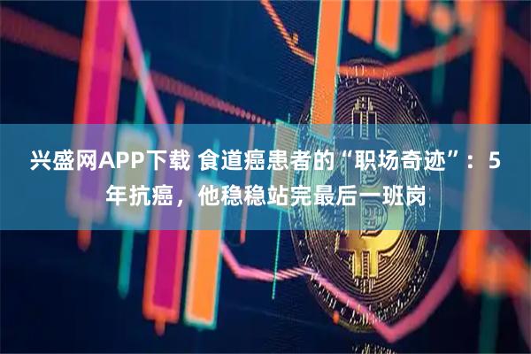 兴盛网APP下载 食道癌患者的“职场奇迹”：5年抗癌，他稳稳站完最后一班岗