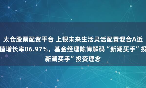 太仓股票配资平台 上银未来生活灵活配置混合A近一年净值增长率86.97%，基金经理陈博解码“新潮买手”投资理念