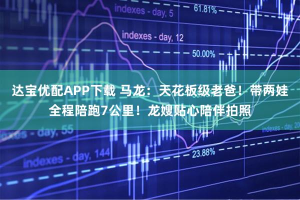 达宝优配APP下载 马龙：天花板级老爸！带两娃全程陪跑7公里！龙嫂贴心陪伴拍照