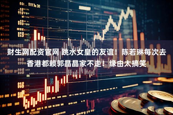 财生网配资官网 跳水女皇的友谊！陈若琳每次去香港都赖郭晶晶家不走！缘由太搞笑