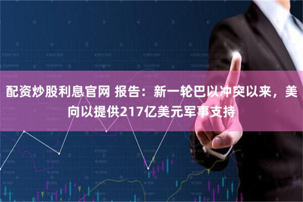 配资炒股利息官网 报告：新一轮巴以冲突以来，美向以提供217亿美元军事支持
