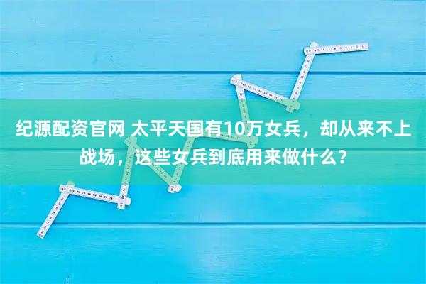 纪源配资官网 太平天国有10万女兵，却从来不上战场，这些女兵到底用来做什么？