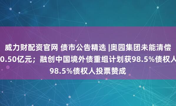 威力财配资官网 债市公告精选 |奥园集团未能清偿债务达430.50亿元；融创中国境外债重组计划获98.5%债权人投票赞成