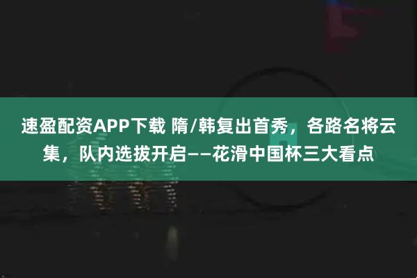 速盈配资APP下载 隋/韩复出首秀，各路名将云集，队内选拔开启——花滑中国杯三大看点