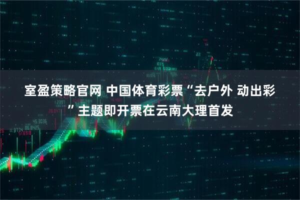 室盈策略官网 中国体育彩票“去户外 动出彩”主题即开票在云南大理首发