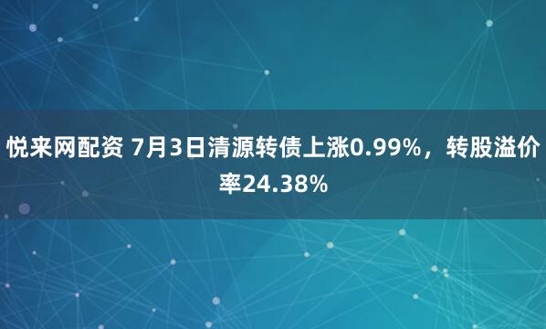 悦来网配资 7月3日清源转债上涨0.99%，转股溢价率24.38%