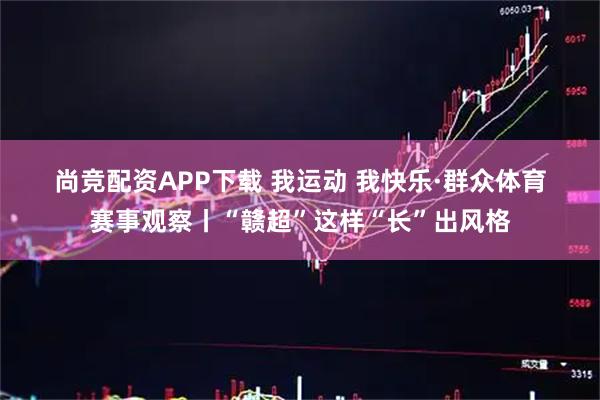 尚竞配资APP下载 我运动 我快乐·群众体育赛事观察丨“赣超”这样“长”出风格