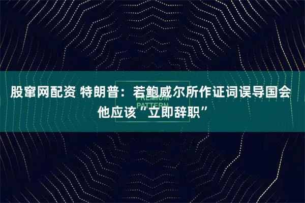 股窜网配资 特朗普：若鲍威尔所作证词误导国会 他应该“立即辞职”