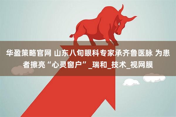 华盈策略官网 山东八旬眼科专家承齐鲁医脉 为患者擦亮“心灵窗户”_瑞和_技术_视网膜