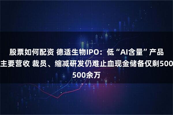 股票如何配资 德适生物IPO：低“AI含量”产品贡献主要营收 裁员、缩减研发仍难止血现金储备仅剩500余万