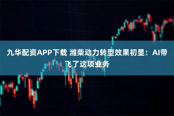 九华配资APP下载 潍柴动力转型效果初显：AI带飞了这项业务