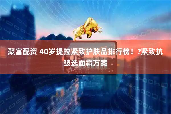 聚富配资 40岁提拉紧致护肤品排行榜！?紧致抗皱选面霜方案