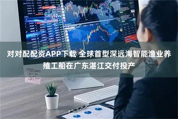 对对配配资APP下载 全球首型深远海智能渔业养殖工船在广东湛江交付投产