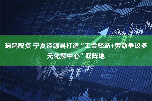 瑶鸿配资 宁夏泾源县打造“工会驿站+劳动争议多元化解中心”双阵地