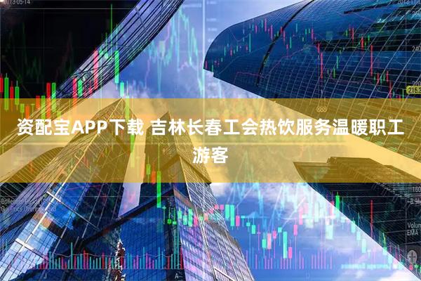 资配宝APP下载 吉林长春工会热饮服务温暖职工游客