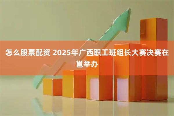 怎么股票配资 2025年广西职工班组长大赛决赛在邕举办