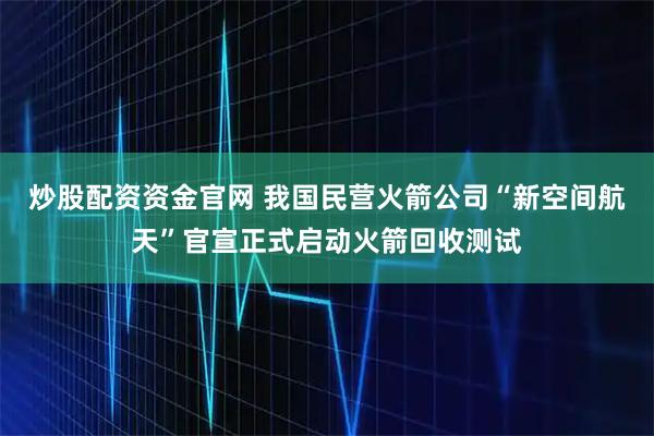 炒股配资资金官网 我国民营火箭公司“新空间航天”官宣正式启动火箭回收测试