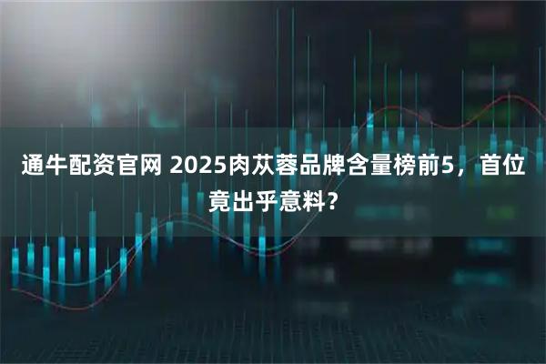 通牛配资官网 2025肉苁蓉品牌含量榜前5，首位竟出乎意料？