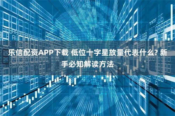 乐信配资APP下载 低位十字星放量代表什么? 新手必知解读方法