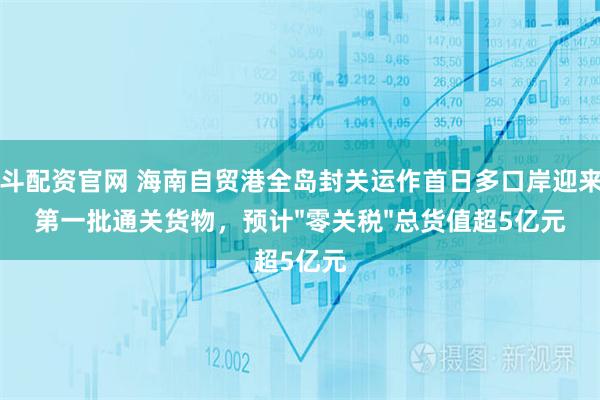 日斗配资官网 海南自贸港全岛封关运作首日多口岸迎来了第一批通关货物，预计"零关税"总货值超5亿元