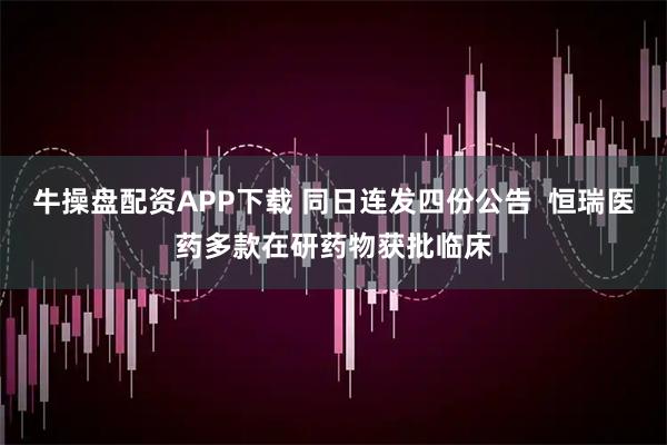 牛操盘配资APP下载 同日连发四份公告  恒瑞医药多款在研药物获批临床