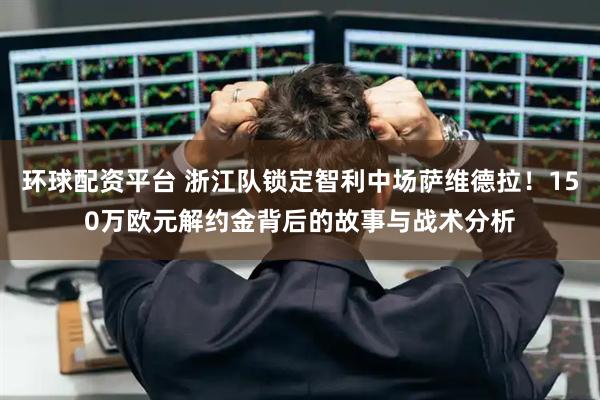 环球配资平台 浙江队锁定智利中场萨维德拉！150万欧元解约金背后的故事与战术分析