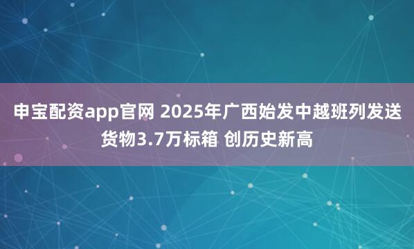 申宝配资app官网 2025年广西始发中越班列发送货物3.7万标箱 创历史新高