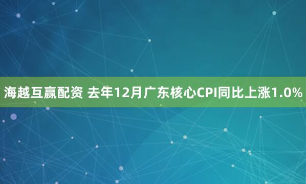 海越互赢配资 去年12月广东核心CPI同比上涨1.0%