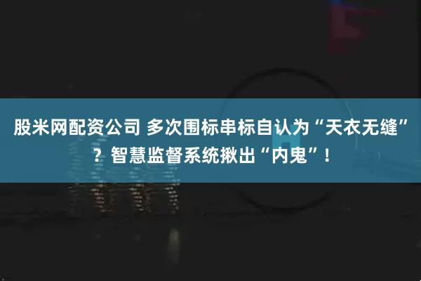 股米网配资公司 多次围标串标自认为“天衣无缝”？智慧监督系统揪出“内鬼”！