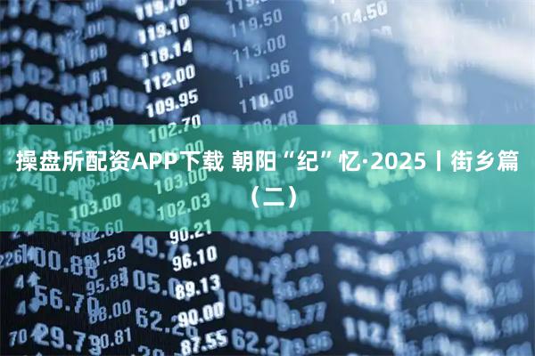操盘所配资APP下载 朝阳“纪”忆·2025丨街乡篇（二）