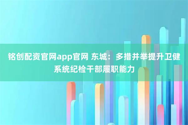 铭创配资官网app官网 东城：多措并举提升卫健系统纪检干部履职能力