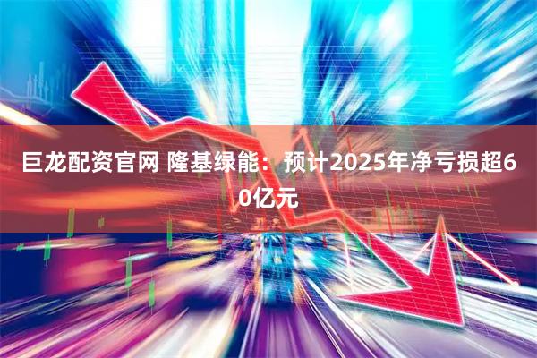 巨龙配资官网 隆基绿能：预计2025年净亏损超60亿元
