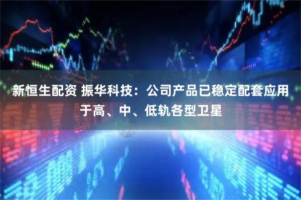 新恒生配资 振华科技：公司产品已稳定配套应用于高、中、低轨各型卫星