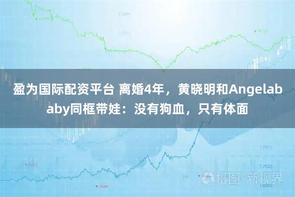 盈为国际配资平台 离婚4年，黄晓明和Angelababy同框带娃：没有狗血，只有体面