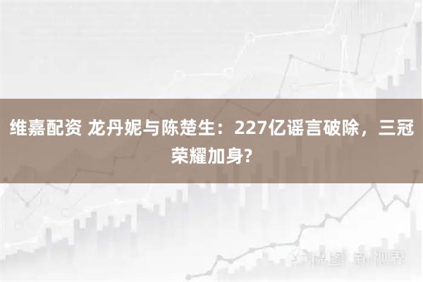维嘉配资 龙丹妮与陈楚生：227亿谣言破除，三冠荣耀加身?