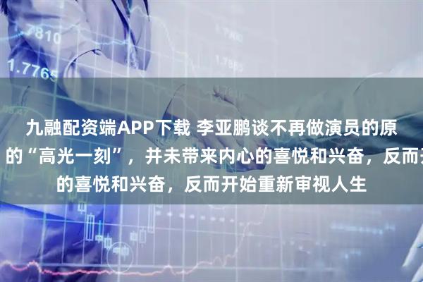 九融配资端APP下载 李亚鹏谈不再做演员的原因：《笑傲江湖》的“高光一刻”，并未带来内心的喜悦和兴奋，反而开始重新审视人生