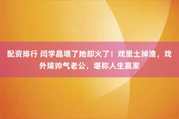 配资排行 闫学晶塌了她却火了！戏里土掉渣，戏外嫁帅气老公，堪称人生赢家