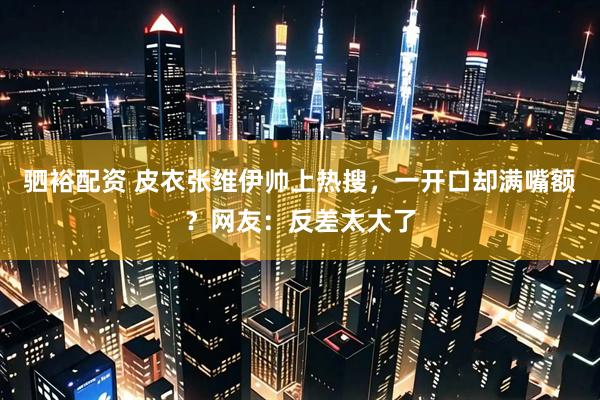 驷裕配资 皮衣张维伊帅上热搜，一开口却满嘴额？网友：反差太大了