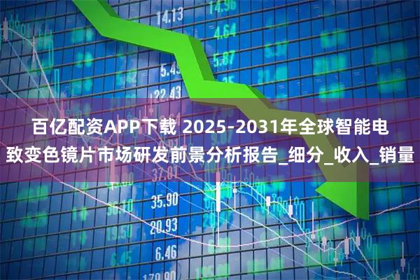 百亿配资APP下载 2025-2031年全球智能电致变色镜片市场研发前景分析报告_细分_收入_销量