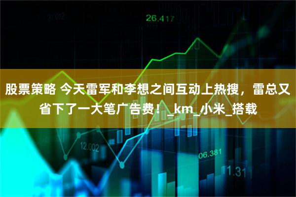 股票策略 今天雷军和李想之间互动上热搜，雷总又省下了一大笔广告费！_km_小米_搭载