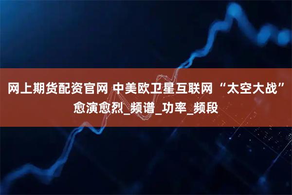 网上期货配资官网 中美欧卫星互联网 “太空大战”愈演愈烈_频谱_功率_频段