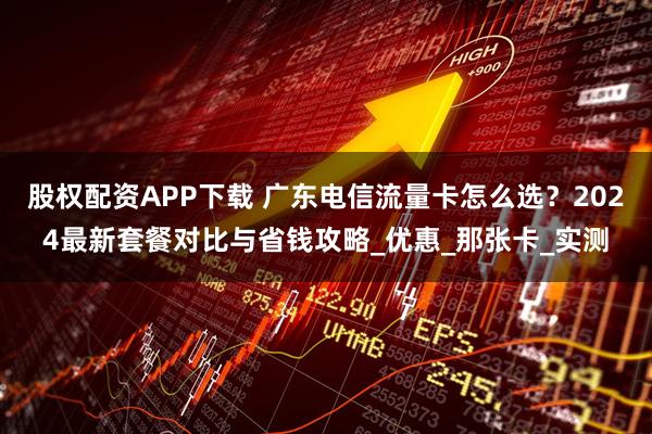 股权配资APP下载 广东电信流量卡怎么选？2024最新套餐对比与省钱攻略_优惠_那张卡_实测