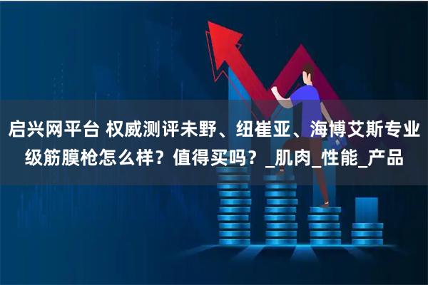 启兴网平台 权威测评未野、纽崔亚、海博艾斯专业级筋膜枪怎么样？值得买吗？_肌肉_性能_产品