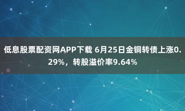 低息股票配资网APP下载 6月25日金铜转债上涨0.29%，转股溢价率9.64%