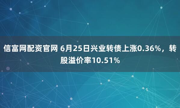 信富网配资官网 6月25日兴业转债上涨0.36%，转股溢价率10.51%