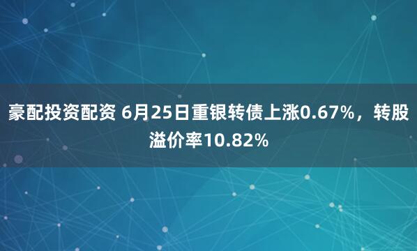 豪配投资配资 6月25日重银转债上涨0.67%，转股溢价率10.82%