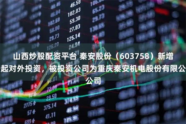 山西炒股配资平台 秦安股份（603758）新增一起对外投资，被投资公司为重庆秦安机电股份有限公司