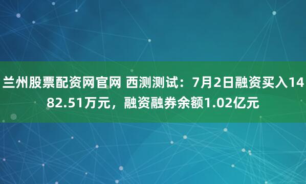 兰州股票配资网官网 西测测试：7月2日融资买入1482.51万元，融资融券余额1.02亿元