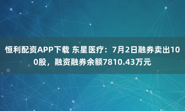 恒利配资APP下载 东星医疗：7月2日融券卖出100股，融资融券余额7810.43万元
