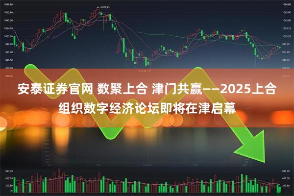 安泰证券官网 数聚上合 津门共赢——2025上合组织数字经济论坛即将在津启幕
